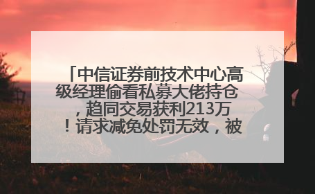 中信证券前技术中心高级经理偷看私募大佬持仓，趋同交易获利213万！请求减免处罚无效，被罚没426万