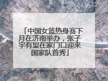 中国女篮热身赛下月在济南举办，张子宇有望在家门口迎来国家队首秀