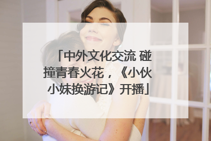 中外文化交流 碰撞青春火花，《小伙小妹换游记》开播
