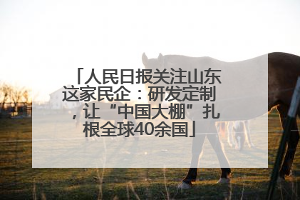 人民日报关注山东这家民企：研发定制，让“中国大棚”扎根全球40余国