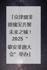 京津冀非遗瑰宝齐聚未来之城！2025“雄安非遗大会”举办