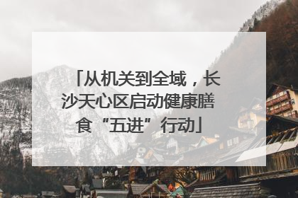 从机关到全域，长沙天心区启动健康膳食“五进”行动