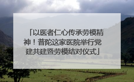 以医者仁心传承劳模精神！普陀这家医院举行党建共建暨劳模结对仪式
