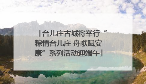 台儿庄古城将举行“粽情台儿庄 舟歌赋安康”系列活动迎端午