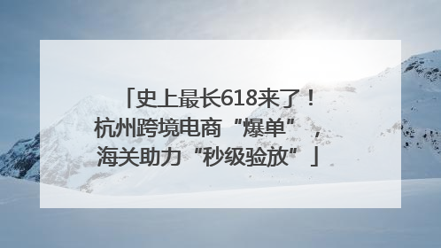 史上最长618来了！杭州跨境电商“爆单”，海关助力“秒级验放”