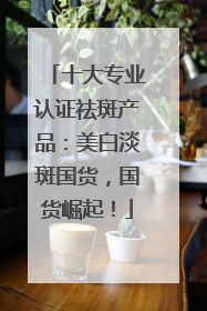 十大专业认证祛斑产品：美白淡斑国货，国货崛起！