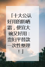 十大公认好用的防晒霜，便宜大碗又好用：贵妇平替款一次性整理！