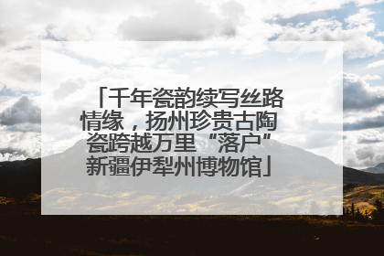 千年瓷韵续写丝路情缘，扬州珍贵古陶瓷跨越万里“落户”新疆伊犁州博物馆