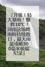 升级！特大暴雨！骤降10℃！河南这场降雨将持续数日，最大雨量或破300毫米极端纪录