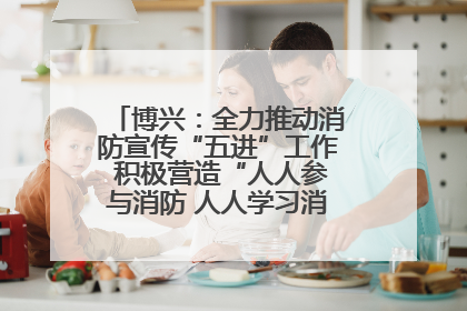 博兴：全力推动消防宣传“五进”工作 积极营造“人人参与消防 人人学习消防”的良好氛围