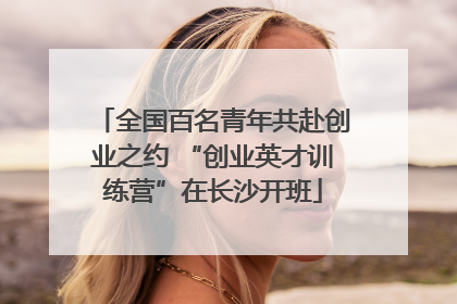 全国百名青年共赴创业之约 “创业英才训练营”在长沙开班