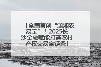 全国首创“潇湘农易宝”！2025长沙金融赋能打通农村产权交易全链条