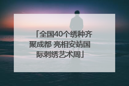 全国40个绣种齐聚成都 亮相安靖国际刺绣艺术周