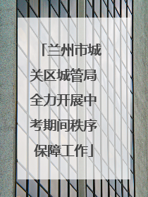 兰州市城关区城管局全力开展中考期间秩序保障工作