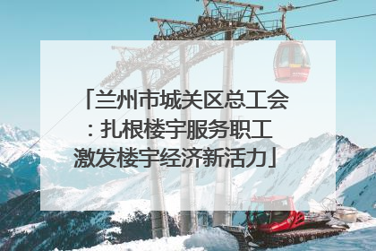 兰州市城关区总工会：扎根楼宇服务职工 激发楼宇经济新活力