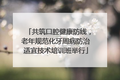 共筑口腔健康防线，老年规范化牙周病防治适宜技术培训班举行