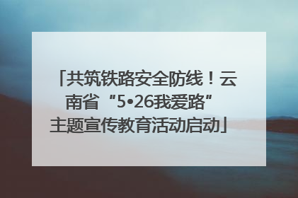 共筑铁路安全防线！云南省“5•26我爱路”主题宣传教育活动启动