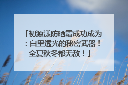 初源漾防晒霜成功成为：白里透光的秘密武器！全夏秋冬都无敌！