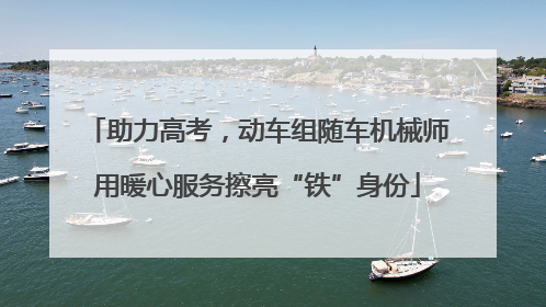 助力高考，动车组随车机械师用暖心服务擦亮“铁”身份