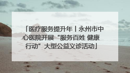 医疗服务提升年丨永州市中心医院开展“服务百姓 健康行动”大型公益义诊活动