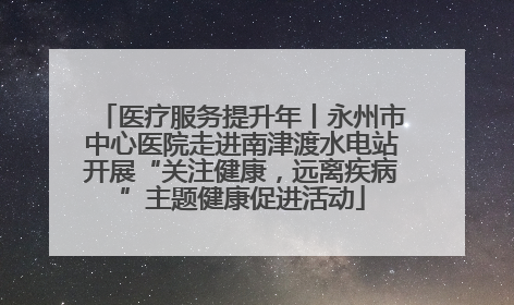 医疗服务提升年丨永州市中心医院走进南津渡水电站开展“关注健康，远离疾病”主题健康促进活动