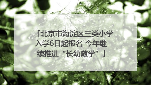 北京市海淀区三类小学入学6日起报名 今年继续推进“长幼随学”