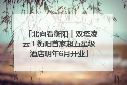 北向看衡阳｜双塔凌云！衡阳首家超五星级酒店明年6月开业