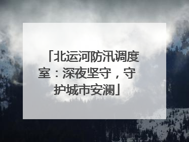 北运河防汛调度室：深夜坚守，守护城市安澜