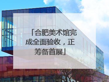合肥美术馆完成全面验收，正筹备首展