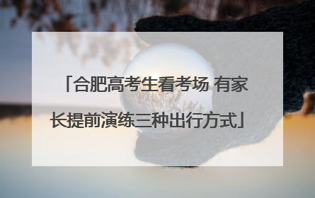 合肥高考生看考场 有家长提前演练三种出行方式