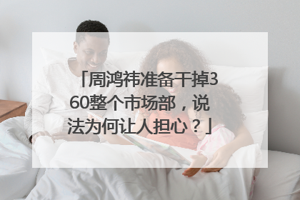 周鸿祎准备干掉360整个市场部，说法为何让人担心？