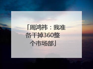 周鸿祎：我准备干掉360整个市场部