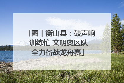图｜衡山县：鼓声响 训练忙 文明奥区队全力备战龙舟赛
