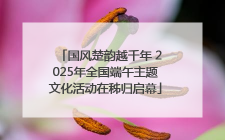 国风楚韵越千年 2025年全国端午主题文化活动在秭归启幕