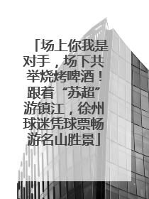 场上你我是对手，场下共举烧烤啤酒！跟着“苏超”游镇江，徐州球迷凭球票畅游名山胜景