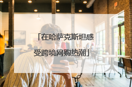 在哈萨克斯坦感受跨境网购热潮