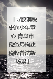寻胶澳税史润少年童心 青岛市税务局构建税收普法新场景