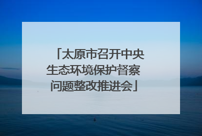 太原市召开中央生态环境保护督察问题整改推进会