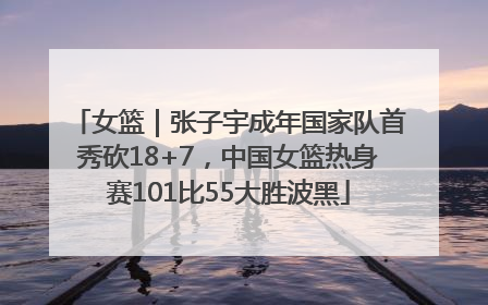女篮｜张子宇成年国家队首秀砍18+7，中国女篮热身赛101比55大胜波黑