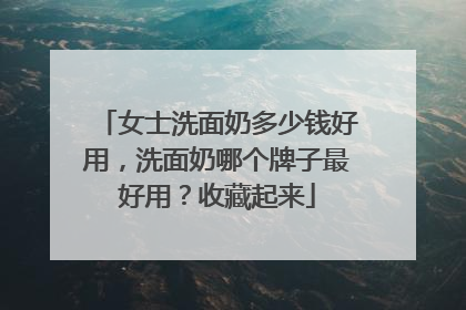 女士洗面奶多少钱好用，洗面奶哪个牌子最好用？收藏起来