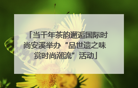 当千年茶韵邂逅国际时尚安溪举办“品世遗之味 赏时尚潮流”活动
