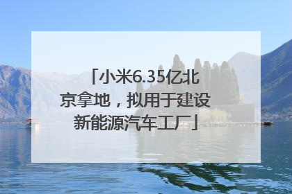 小米6.35亿北京拿地，拟用于建设新能源汽车工厂