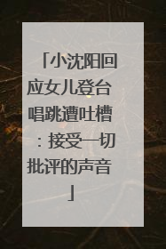 小沈阳回应女儿登台唱跳遭吐槽：接受一切批评的声音