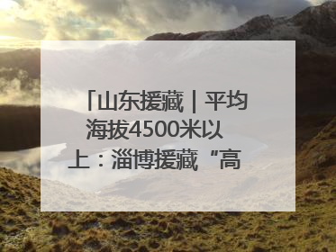 山东援藏｜平均海拔4500米以上：淄博援藏“高”在哪里？