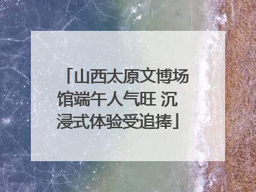 山西太原文博场馆端午人气旺 沉浸式体验受追捧