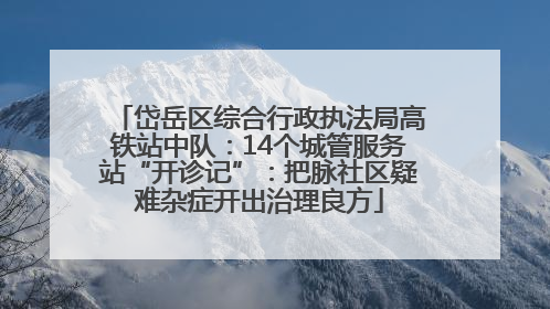 岱岳区综合行政执法局高铁站中队：14个城管服务站“开诊记”：把脉社区疑难杂症开出治理良方