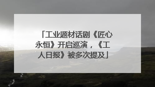 工业题材话剧《匠心永恒》开启巡演，《工人日报》被多次提及