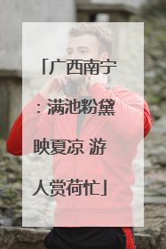 广西南宁：满池粉黛映夏凉 游人赏荷忙