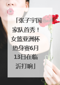 张子宇国家队首秀！女篮亚洲杯热身赛6月13日在临沂打响