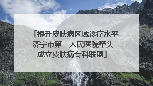 提升皮肤病区域诊疗水平 济宁市第一人民医院牵头成立皮肤病专科联盟